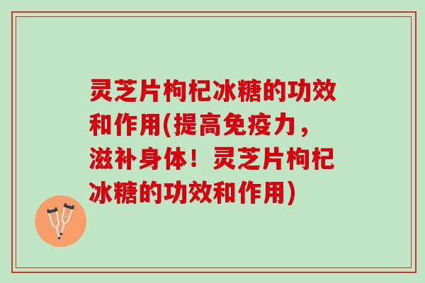 灵芝片枸杞冰糖的功效和作用(提高免疫力，滋补身体！灵芝片枸杞冰糖的功效和作用)
