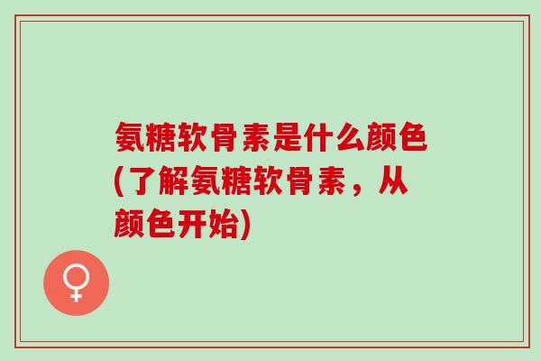 氨糖软骨素是什么颜色(了解氨糖软骨素，从颜色开始)