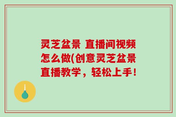 灵芝盆景 直播间视频怎么做(创意灵芝盆景直播教学，轻松上手！