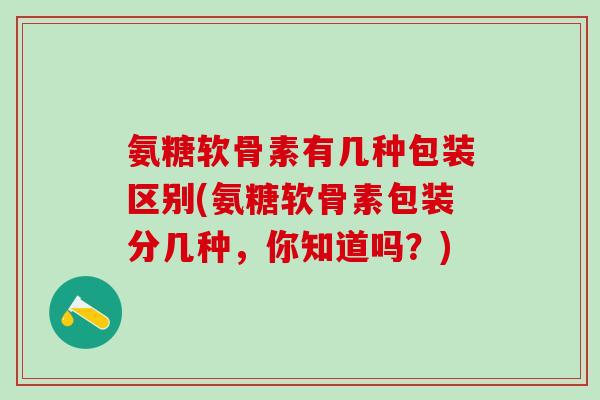 氨糖软骨素有几种包装区别(氨糖软骨素包装分几种，你知道吗？)