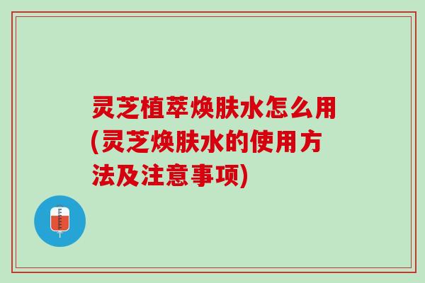 灵芝植萃焕肤水怎么用(灵芝焕肤水的使用方法及注意事项)