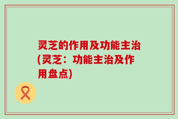 灵芝的作用及功能主治(灵芝：功能主治及作用盘点)