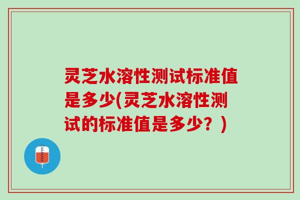 灵芝水溶性测试标准值是多少(灵芝水溶性测试的标准值是多少？)