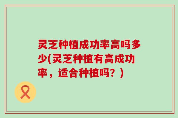 灵芝种植成功率高吗多少(灵芝种植有高成功率，适合种植吗？)