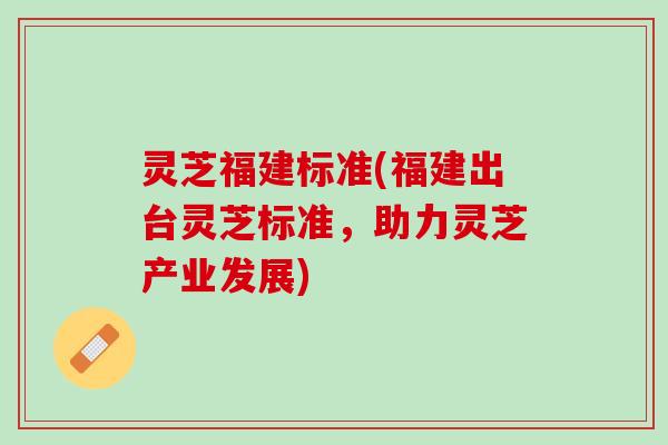 灵芝福建标准(福建出台灵芝标准，助力灵芝产业发展)