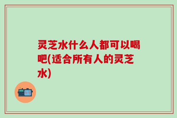 灵芝水什么人都可以喝吧(适合所有人的灵芝水)