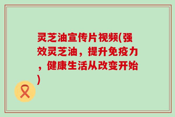 灵芝油宣传片视频(强效灵芝油，提升免疫力，健康生活从改变开始)