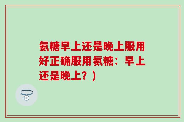 氨糖早上还是晚上服用好正确服用氨糖：早上还是晚上？)