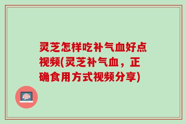 灵芝怎样吃补气血好点视频(灵芝补气血，正确食用方式视频分享)