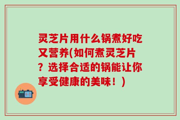 灵芝片用什么锅煮好吃又营养(如何煮灵芝片?选择合适的锅能让你享受健康的美味!) 灵芝片用什么锅煮好吃又营养(如何煮灵芝片?选择合适的锅能让你享受健康的美味!)