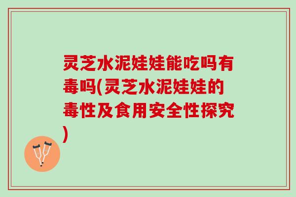 灵芝水泥娃娃能吃吗有毒吗(灵芝水泥娃娃的毒性及食用安全性探究)