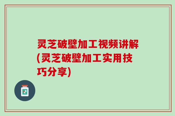 灵芝破壁加工视频讲解(灵芝破壁加工实用技巧分享)
