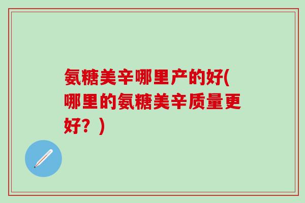 氨糖美辛哪里产的好(哪里的氨糖美辛质量更好？)
