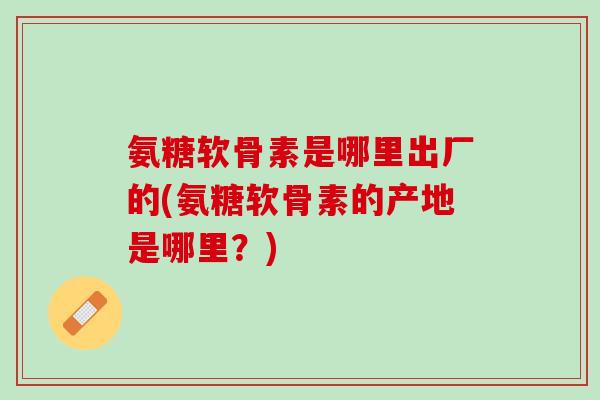 氨糖软骨素是哪里出厂的(氨糖软骨素的产地是哪里？)