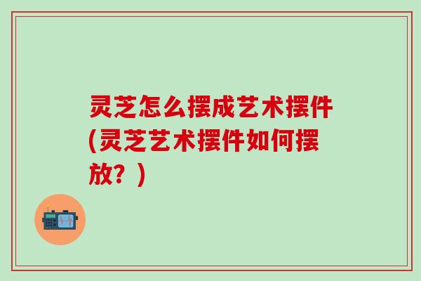 灵芝怎么摆成艺术摆件(灵芝艺术摆件如何摆放？)