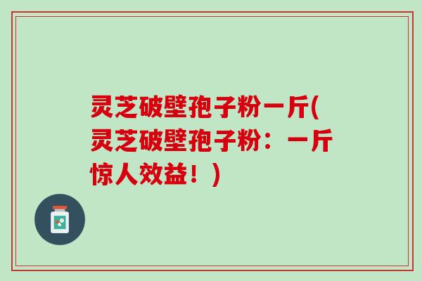 灵芝破壁孢子粉一斤(灵芝破壁孢子粉：一斤惊人效益！)