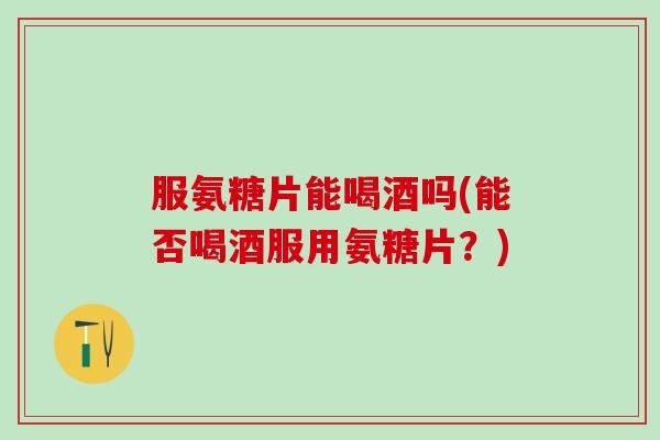 服氨糖片能喝酒吗(能否喝酒服用氨糖片？)