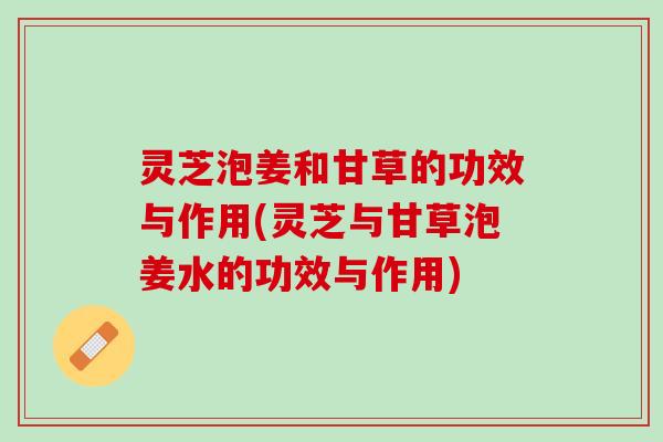 灵芝泡姜和甘草的功效与作用(灵芝与甘草泡姜水的功效与作用)