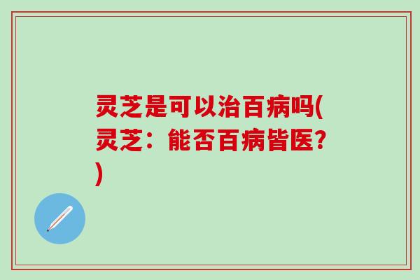 灵芝是可以治百病吗(灵芝：能否百病皆医？)