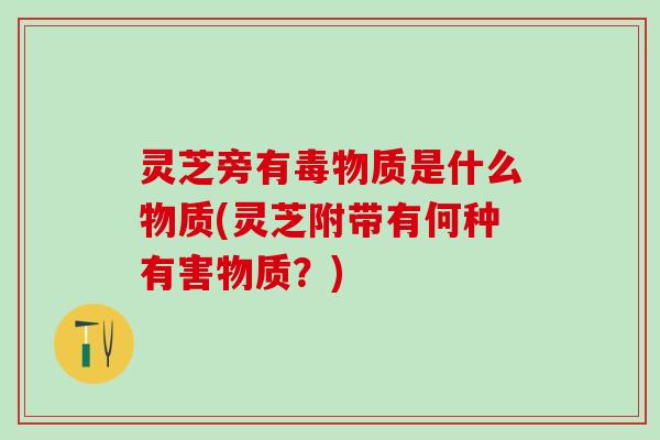 灵芝旁有毒物质是什么物质(灵芝附带有何种有害物质？)