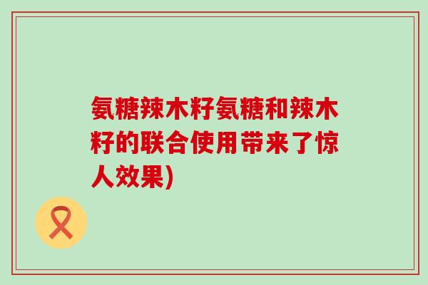 氨糖辣木籽氨糖和辣木籽的联合使用带来了惊人效果)