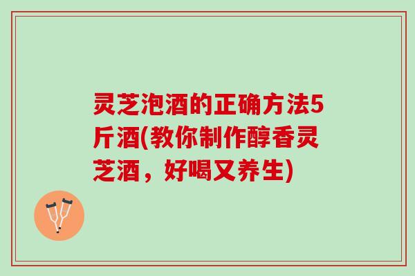 灵芝泡酒的正确方法5斤酒(教你制作醇香灵芝酒，好喝又养生)