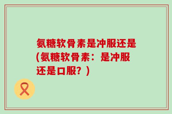 氨糖软骨素是冲服还是(氨糖软骨素：是冲服还是口服？)