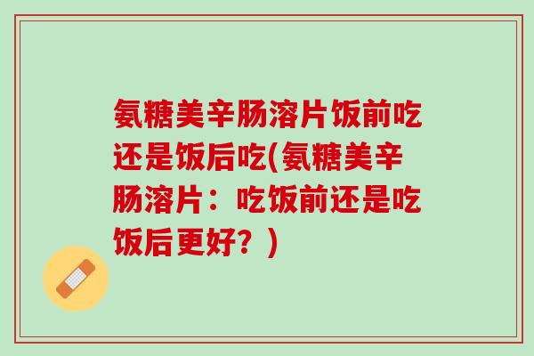 氨糖美辛肠溶片饭前吃还是饭后吃(氨糖美辛肠溶片：吃饭前还是吃饭后更好？)