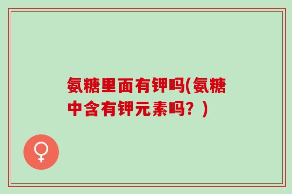 氨糖里面有钾吗(氨糖中含有钾元素吗？)