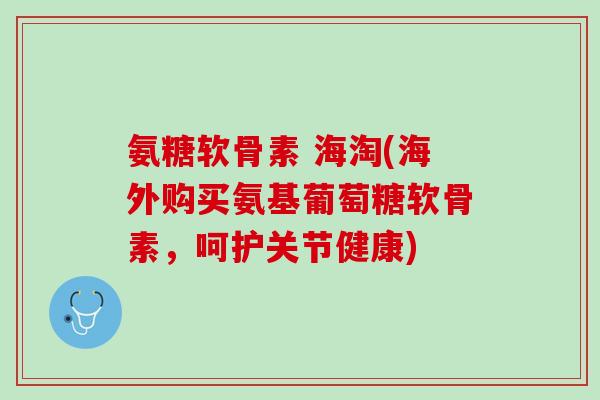 氨糖软骨素 海淘(海外购买氨基葡萄糖软骨素，呵护关节健康)