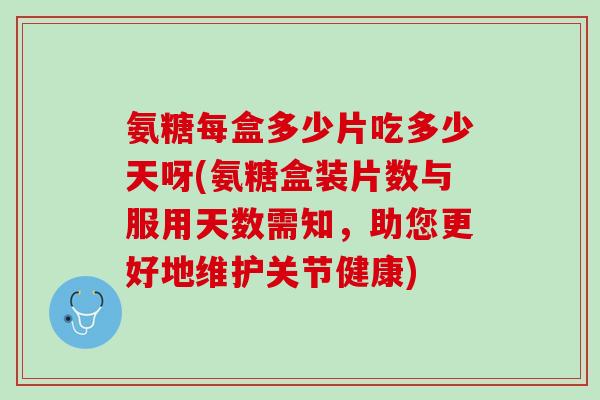 氨糖每盒多少片吃多少天呀(氨糖盒装片数与服用天数需知，助您更好地维护关节健康)