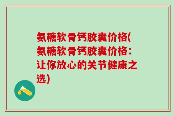 氨糖软骨钙胶囊价格(氨糖软骨钙胶囊价格：让你放心的关节健康之选)