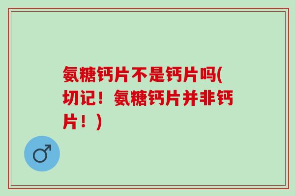 氨糖钙片不是钙片吗(切记！氨糖钙片并非钙片！)
