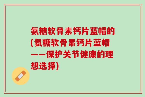 氨糖软骨素钙片蓝帽的(氨糖软骨素钙片蓝帽——保护关节健康的理想选择)