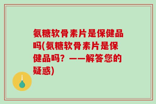 氨糖软骨素片是保健品吗(氨糖软骨素片是保健品吗?——解答您的疑惑) 氨糖软骨素片是保健品吗(氨糖软骨素片是保健品吗?——解答您的疑惑)