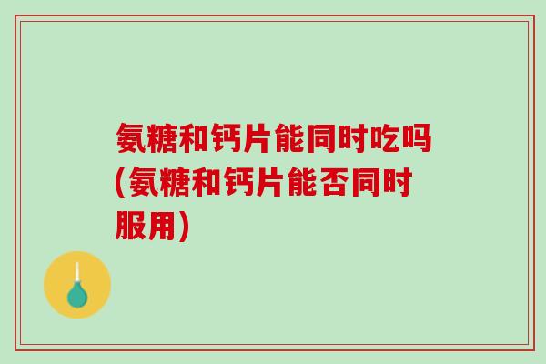 氨糖和钙片能同时吃吗(氨糖和钙片能否同时服用)