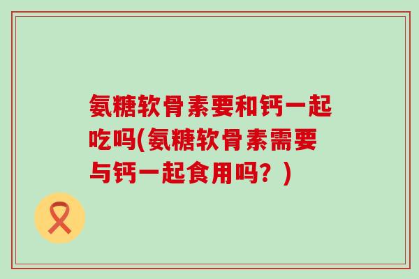 氨糖软骨素要和钙一起吃吗(氨糖软骨素需要与钙一起食用吗？)