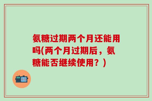 氨糖过期两个月还能用吗(两个月过期后，氨糖能否继续使用？)