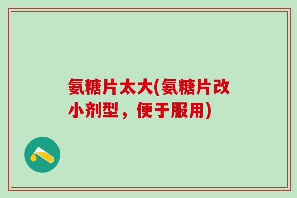 氨糖片太大(氨糖片改小剂型，便于服用)