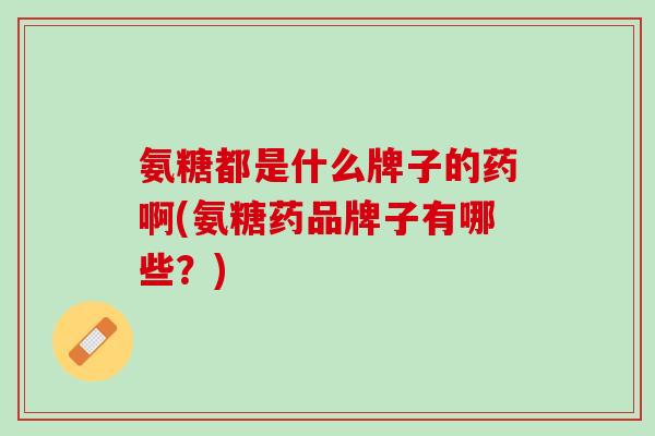 氨糖都是什么牌子的药啊(氨糖药品牌子有哪些？)