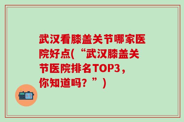 武汉看膝盖关节哪家医院好点(“武汉膝盖关节医院排名TOP3，你知道吗？”)