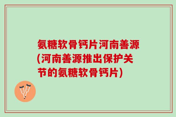 氨糖软骨钙片河南善源(河南善源推出保护关节的氨糖软骨钙片)