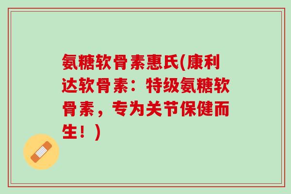 氨糖软骨素惠氏(康利达软骨素：特级氨糖软骨素，专为关节保健而生！)