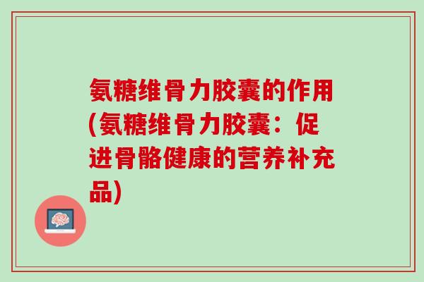 氨糖维骨力胶囊的作用(氨糖维骨力胶囊：促进骨骼健康的营养补充品)