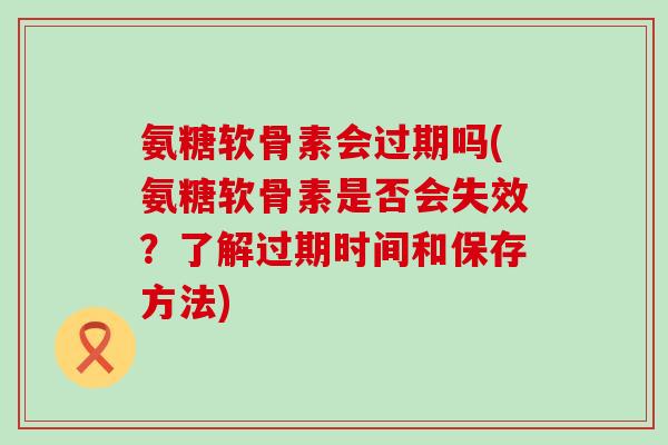 氨糖软骨素会过期吗(氨糖软骨素是否会失效？了解过期时间和保存方法)