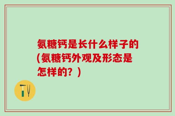 氨糖钙是长什么样子的(氨糖钙外观及形态是怎样的？)