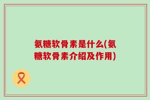 氨糖软骨素是什么(氨糖软骨素介绍及作用)