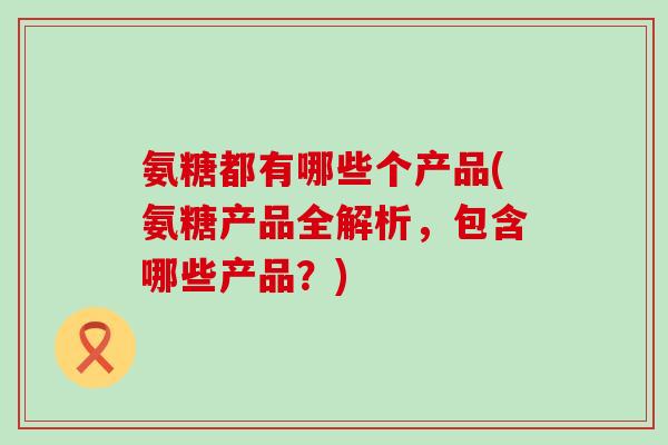 氨糖都有哪些个产品(氨糖产品全解析，包含哪些产品？)