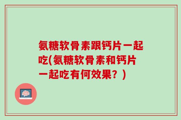 氨糖软骨素跟钙片一起吃(氨糖软骨素和钙片一起吃有何效果？)