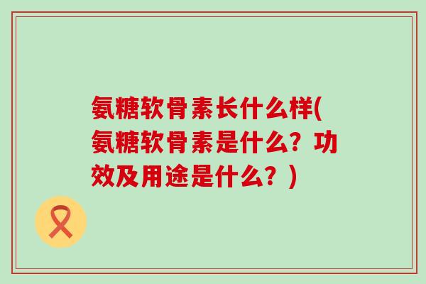 氨糖软骨素长什么样(氨糖软骨素是什么？功效及用途是什么？)